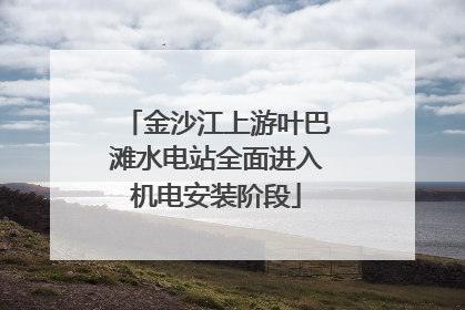 金沙江上游叶巴滩水电站全面进入机电安装阶段